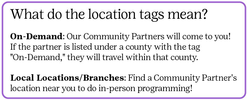 What do the location tags mean? On-Demand: Our Community Partners will come to you! If the partner is listed under a county with the tag "On-Demand," they will travel within that county.  Local Locations/Branches: Find a Community Partner's location near you to do in-person programming!
